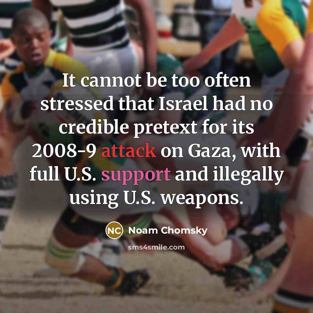 “It cannot be too often stressed that Israel had no credible pretext for its 2008-9 attack on Gaza, with full U.S. support and illegally using U.S. weapons.” quote by Noam Chomsky