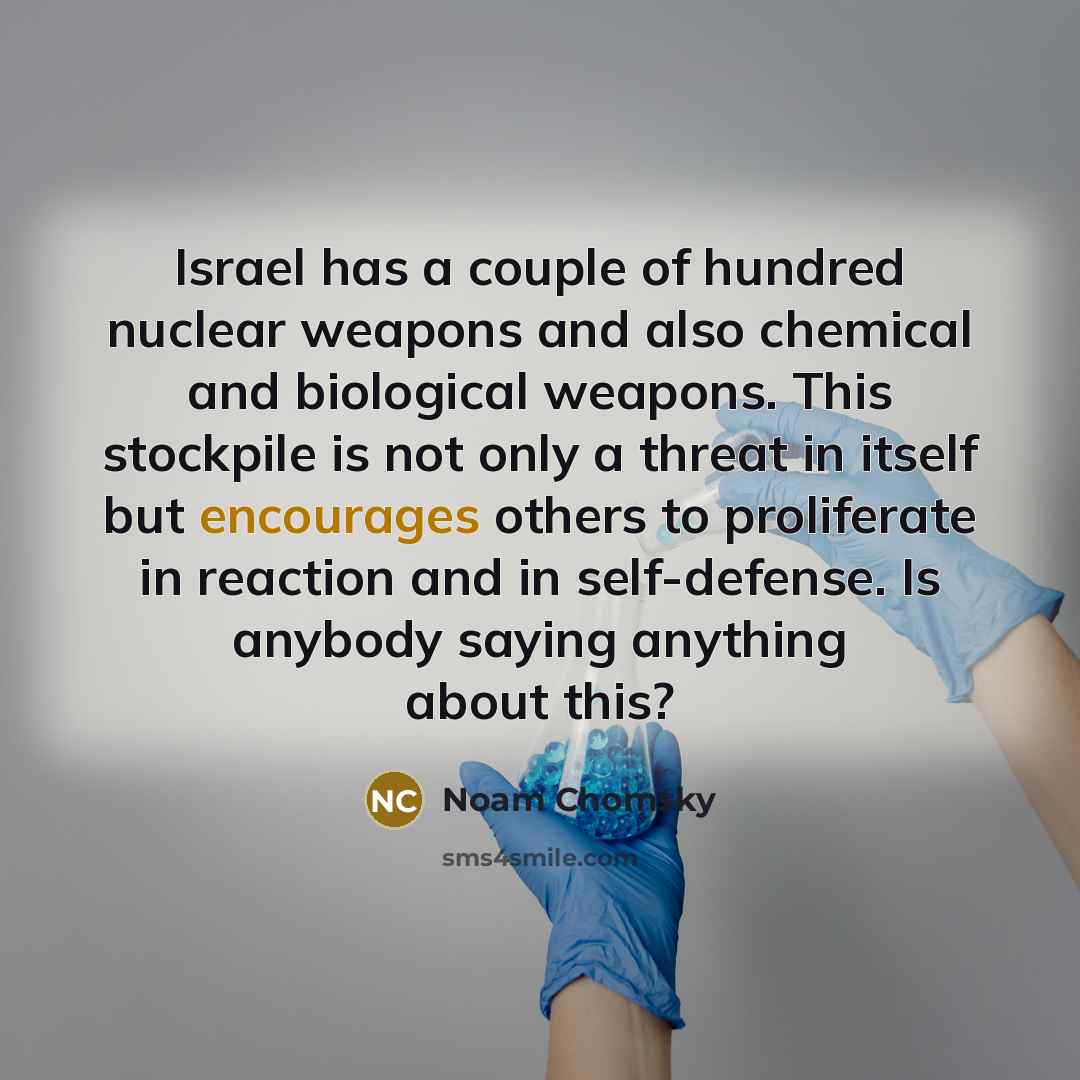 “Israel has a couple of hundred nuclear weapons and also chemical and biological weapons. This stockpile is not only a threat in itself but encourages others to proliferate in reaction and in self-defense. Is anybody saying anything about this?” quote by Noam Chomsky