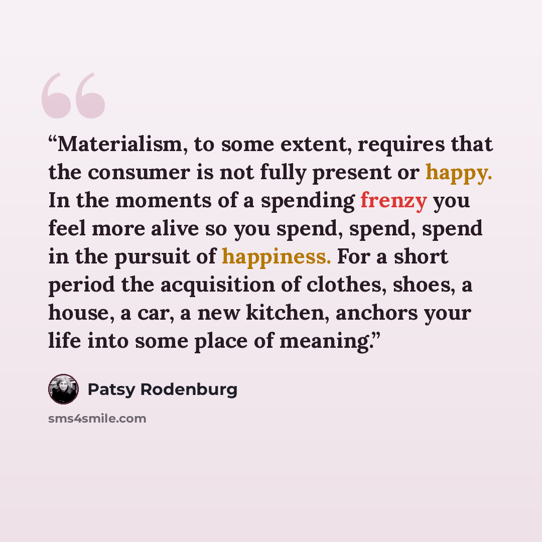 “Materialism, to some extent, requires that the consumer is not fully present or happy. In the moments of a spending frenzy you feel more alive so you spend, spend, spend in the pursuit of happiness. For a short period the acquisition of clothes, shoes, a house, a car, a new kitchen, anchors your…” quote by Patsy Rodenburg