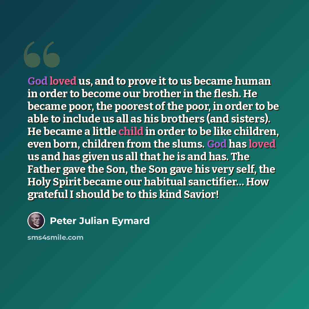 “God loved us, and to prove it to us became human in order to become our brother in the flesh. He became poor, the poorest of the poor, in order to be able to include us all as his brothers (and sisters). He became a little child in order to be like children, even born, children from the slums. God…” quote by Peter Julian Eymard