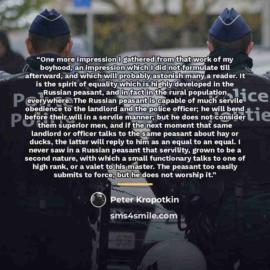 “One more impression I gathered from that work of my boyhood, an impression which I did not formulate till afterward, and which will probably astonish many a reader. It is the spirit of equality which is highly developed in the Russian peasant, and in fact in the rural population everywhere. The…” quote by Peter Kropotkin