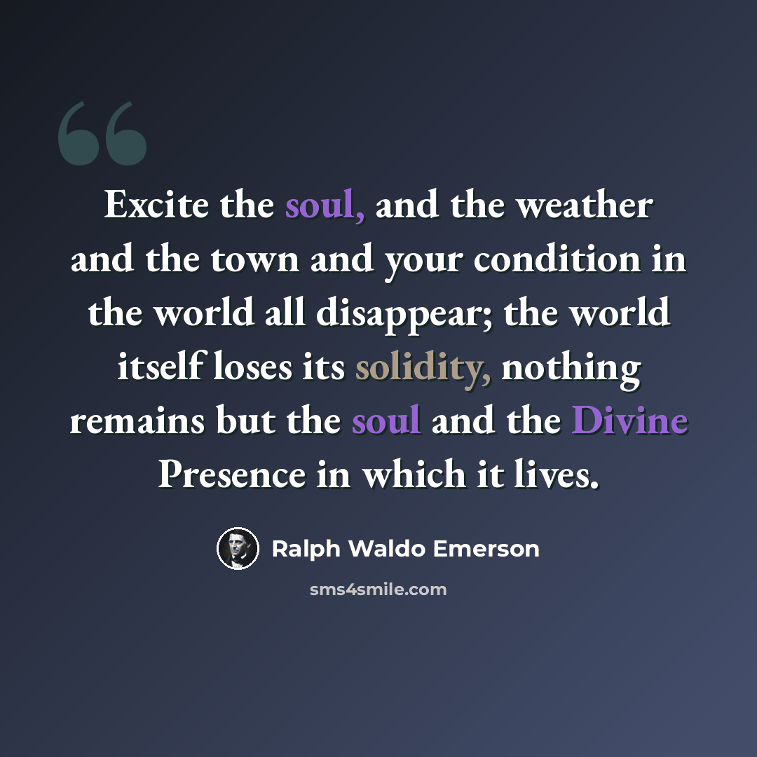“Excite the soul, and the weather and the town and your condition in the world all disappear; the world itself loses its solidity, nothing remains but the soul and the Divine Presence in which it lives.” quote by Ralph Waldo Emerson