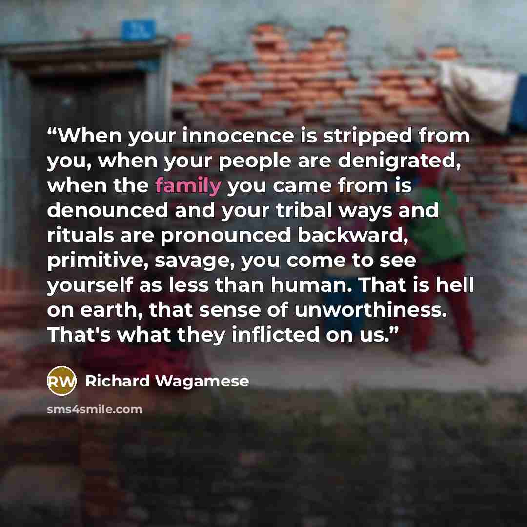 “When your innocence is stripped from you, when your people are denigrated, when the family you came from is denounced and your tribal ways and rituals are pronounced backward, primitive, savage, you come to see yourself as less than human. That is hell on earth, that sense of unworthiness. That's…” quote by Richard Wagamese