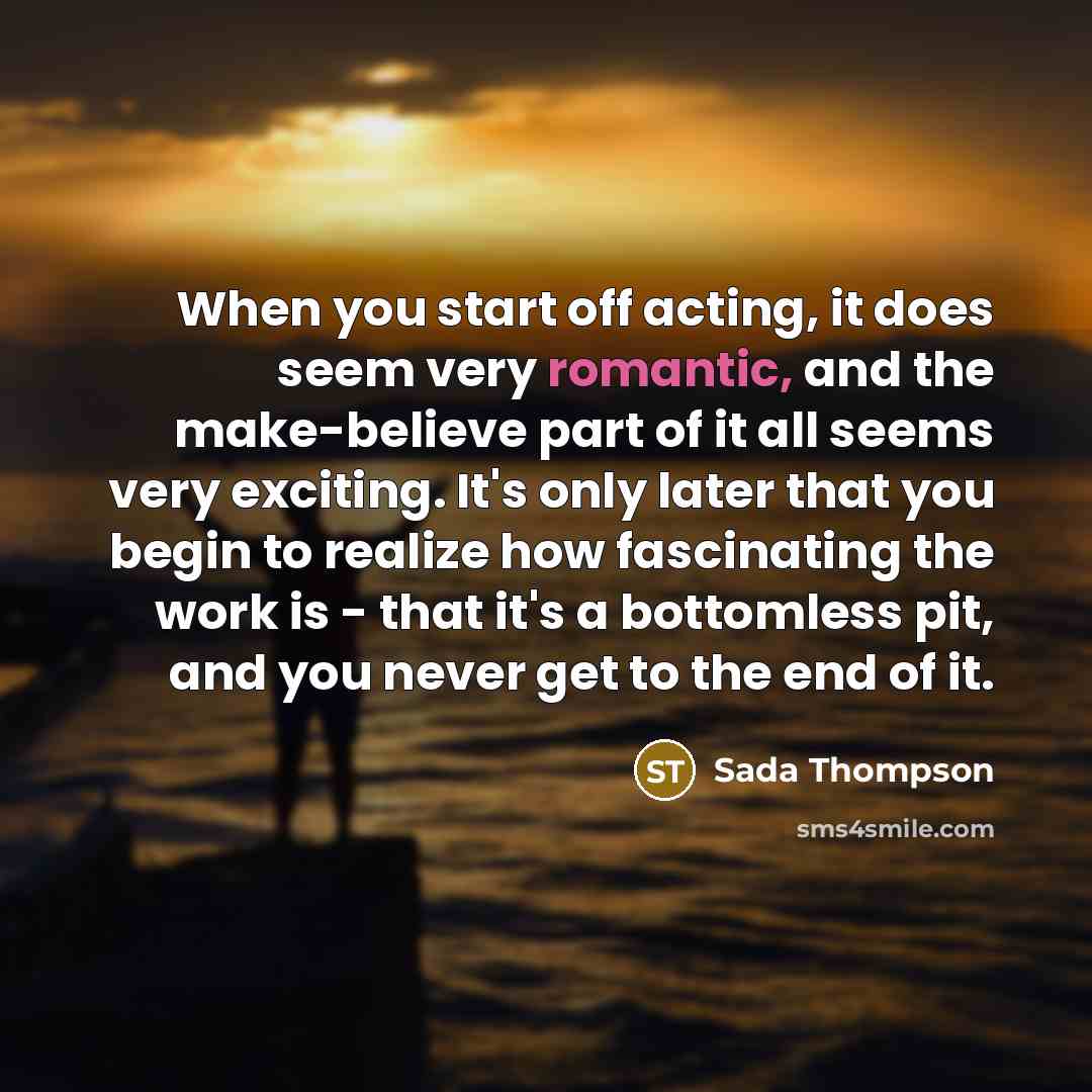 “When you start off acting, it does seem very romantic, and the make-believe part of it all seems very exciting. It's only later that you begin to realize how fascinating the work is - that it's a bottomless pit, and you never get to the end of it.” quote by Sada Thompson