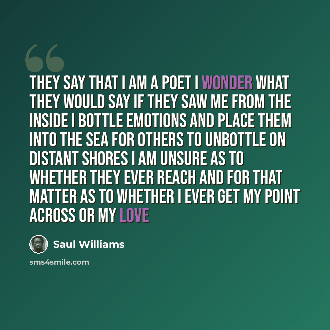 “They say that I am a poet I wonder what they would say if they saw me from the inside I bottle emotions and place them into the sea for others to unbottle on distant shores I am unsure as to whether they ever reach and for that matter as to whether I ever get my point across or my love” quote by Saul Williams