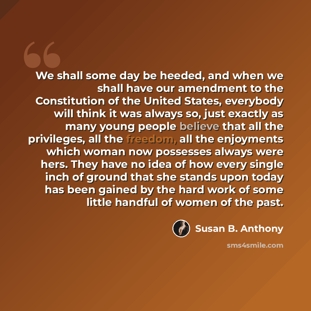 “We shall some day be heeded, and when we shall have our amendment to the Constitution of the United States, everybody will think it was always so, just exactly as many young people believe that all the privileges, all the freedom, all the enjoyments which woman now possesses always were hers. They…” quote by Susan B. Anthony