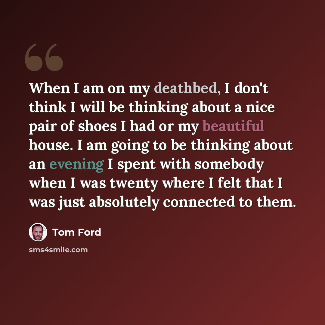 “When I am on my deathbed, I don't think I will be thinking about a nice pair of shoes I had or my beautiful house. I am going to be thinking about an evening I spent with somebody when I was twenty where I felt that I was just absolutely connected to them.” quote by Tom Ford