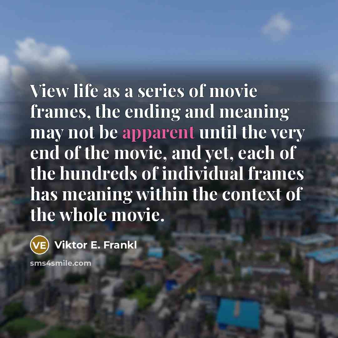 “View life as a series of movie frames, the ending and meaning may not be apparent until the very end of the movie, and yet, each of the hundreds of individual frames has meaning within the context of the whole movie.” quote by Viktor E. Frankl