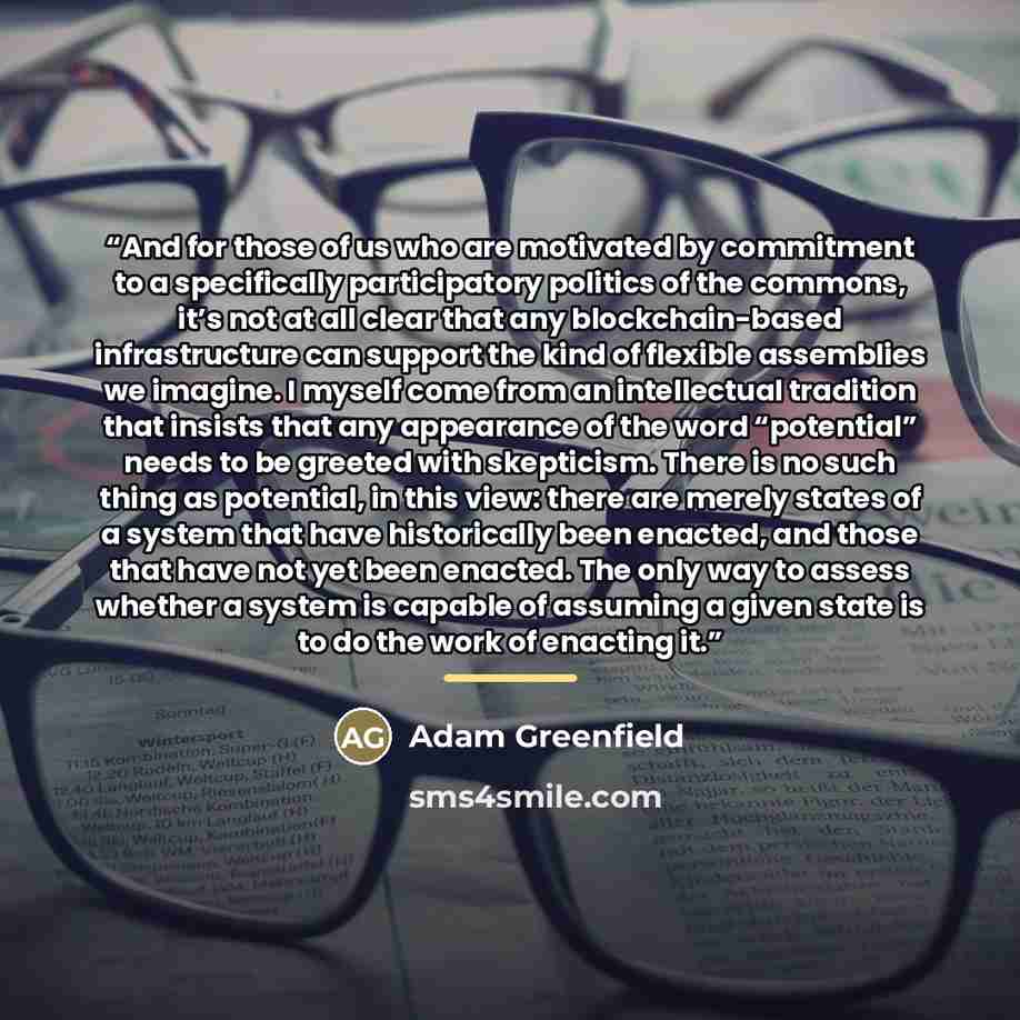 “And for those of us who are motivated by commitment to a specifically participatory politics of the commons, it’s not at all clear that any blockchain-based infrastructure can support the kind of flexible assemblies we imagine. I myself come from an intellectual tradition that insists that any…” quote by Adam Greenfield
