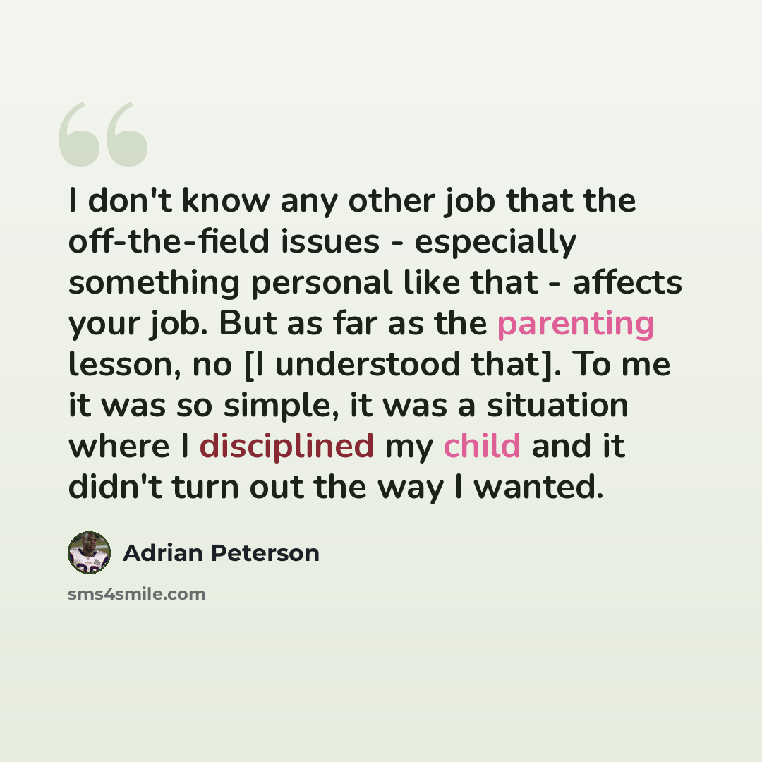 “I don't know any other job that the off-the-field issues - especially something personal like that - affects your job. But as far as the parenting lesson, no [I understood that]. To me it was so simple, it was a situation where I disciplined my child and it didn't turn out the way I wanted.” quote by Adrian Peterson