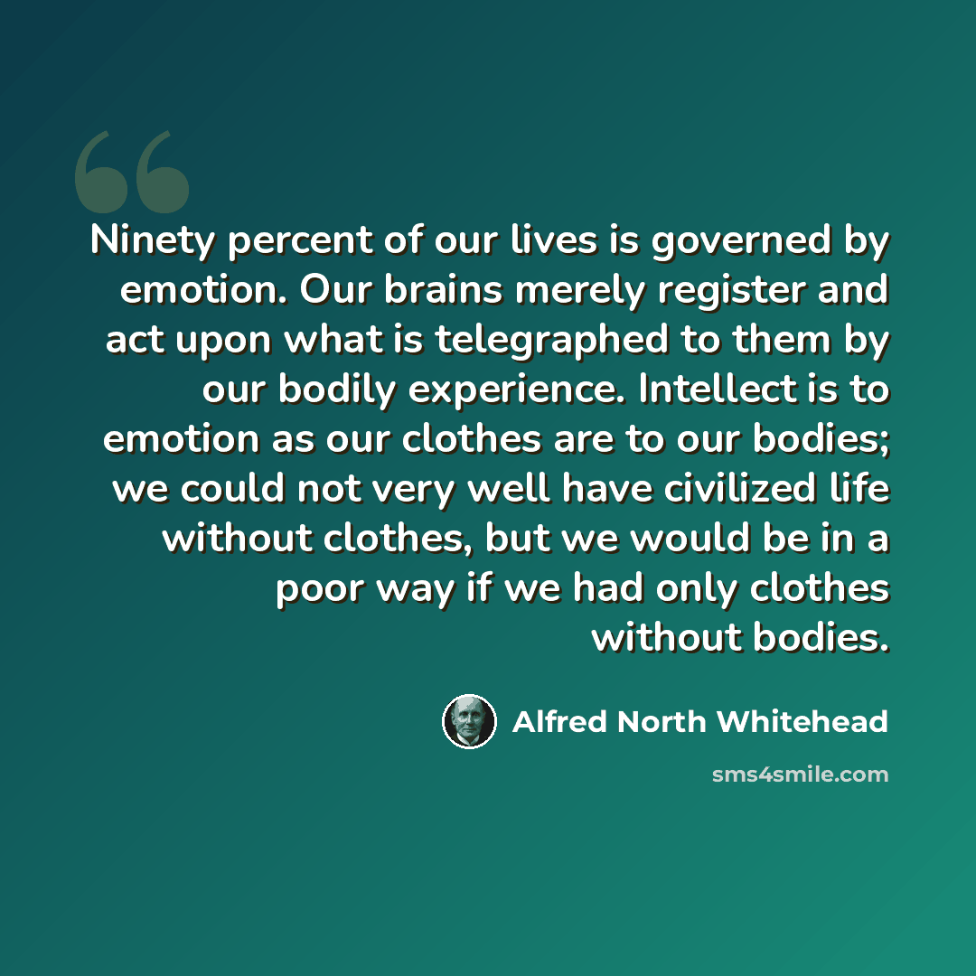 “Ninety percent of our lives is governed by emotion. Our brains merely register and act upon what is telegraphed to them by our bodily experience. Intellect is to emotion as our clothes are to our bodies; we could not very well have civilized life without clothes, but we would be in a poor way if…” quote by Alfred North Whitehead