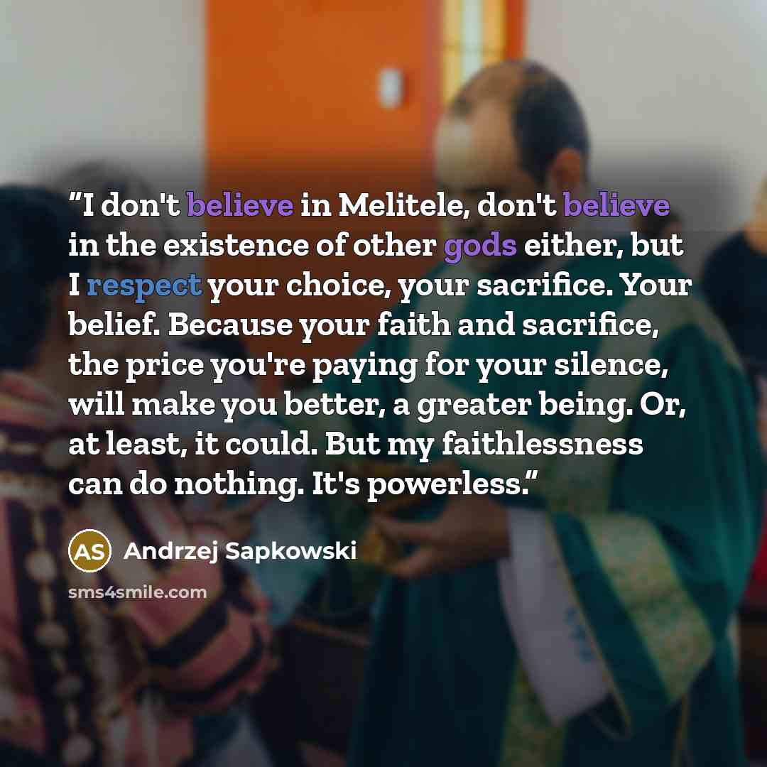 “I don't believe in Melitele, don't believe in the existence of other gods either, but I respect your choice, your sacrifice. Your belief. Because your faith and sacrifice, the price you're paying for your silence, will make you better, a greater being. Or, at least, it could. But my faithlessness…” quote by Andrzej Sapkowski