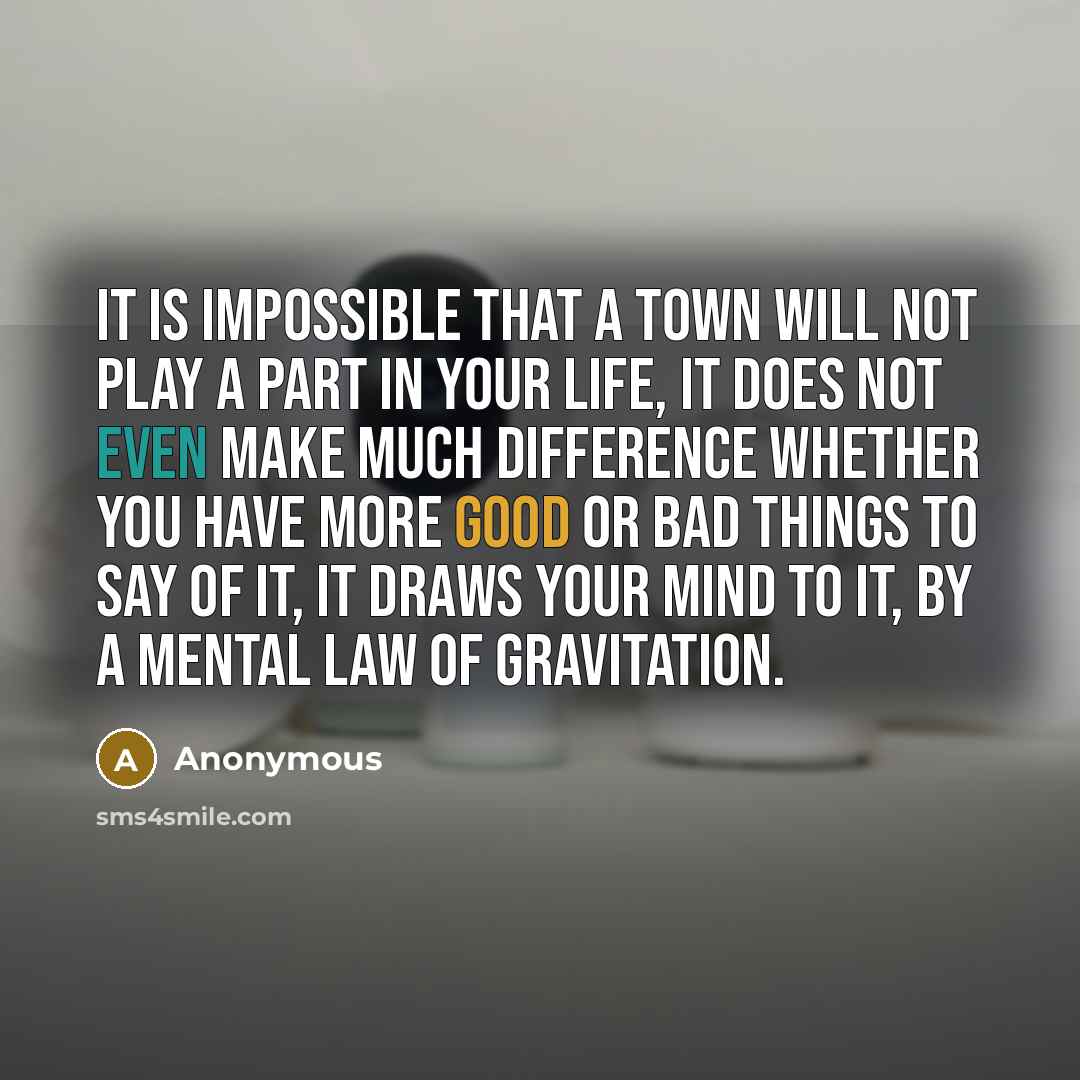“It is impossible that a town will not play a part in your life, it does not even make much difference whether you have more good or bad things to say of it, it draws your mind to it, by a mental law of gravitation.” quote by Anonymous