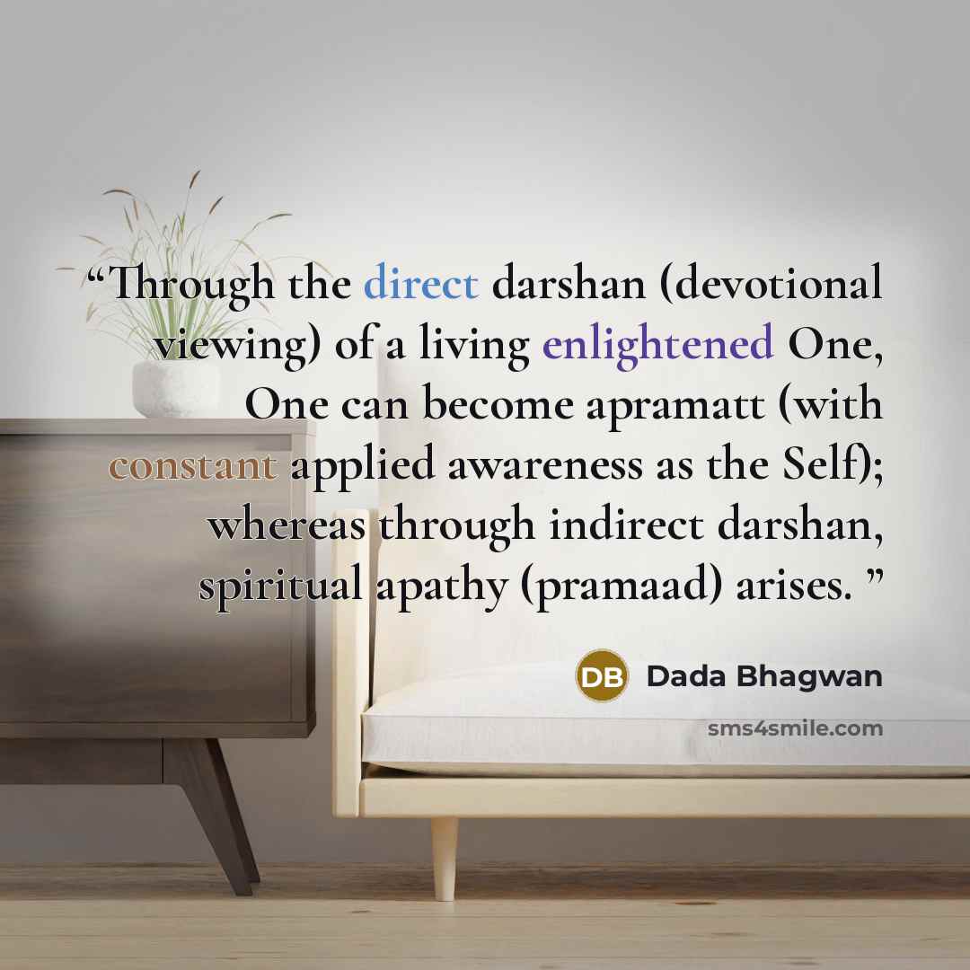 “Through the direct darshan (devotional viewing) of a living enlightened One, One can become apramatt (with constant applied awareness as the Self); whereas through indirect darshan, spiritual apathy (pramaad) arises.” quote by Dada Bhagwan