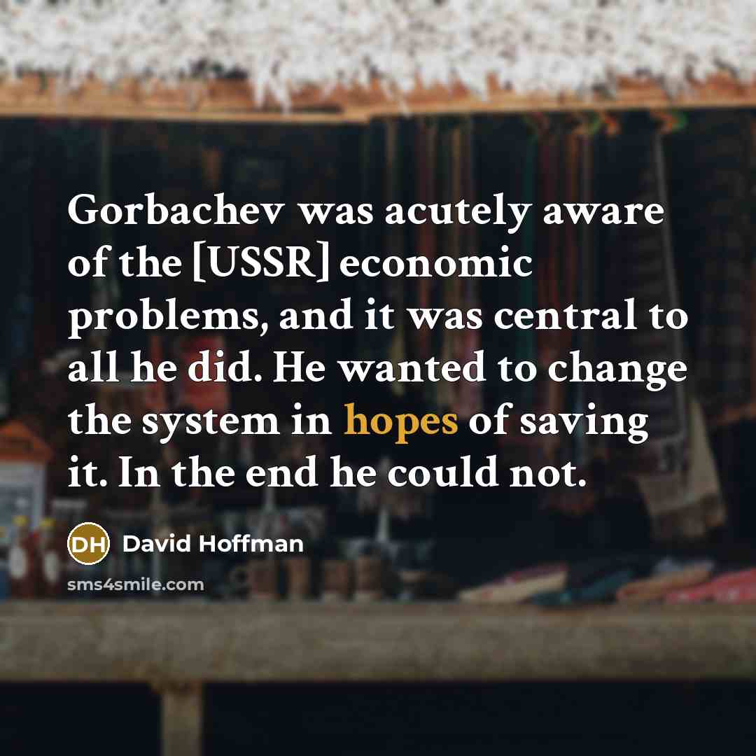 “Gorbachev was acutely aware of the [USSR] economic problems, and it was central to all he did. He wanted to change the system in hopes of saving it. In the end he could not.” quote by David Hoffman