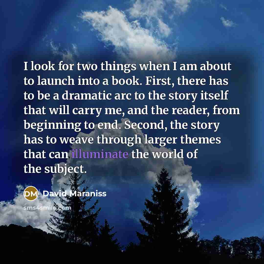 “I look for two things when I am about to launch into a book. First, there has to be a dramatic arc to the story itself that will carry me, and the reader, from beginning to end. Second, the story has to weave through larger themes that can illuminate the world of the subject.” quote by David Maraniss