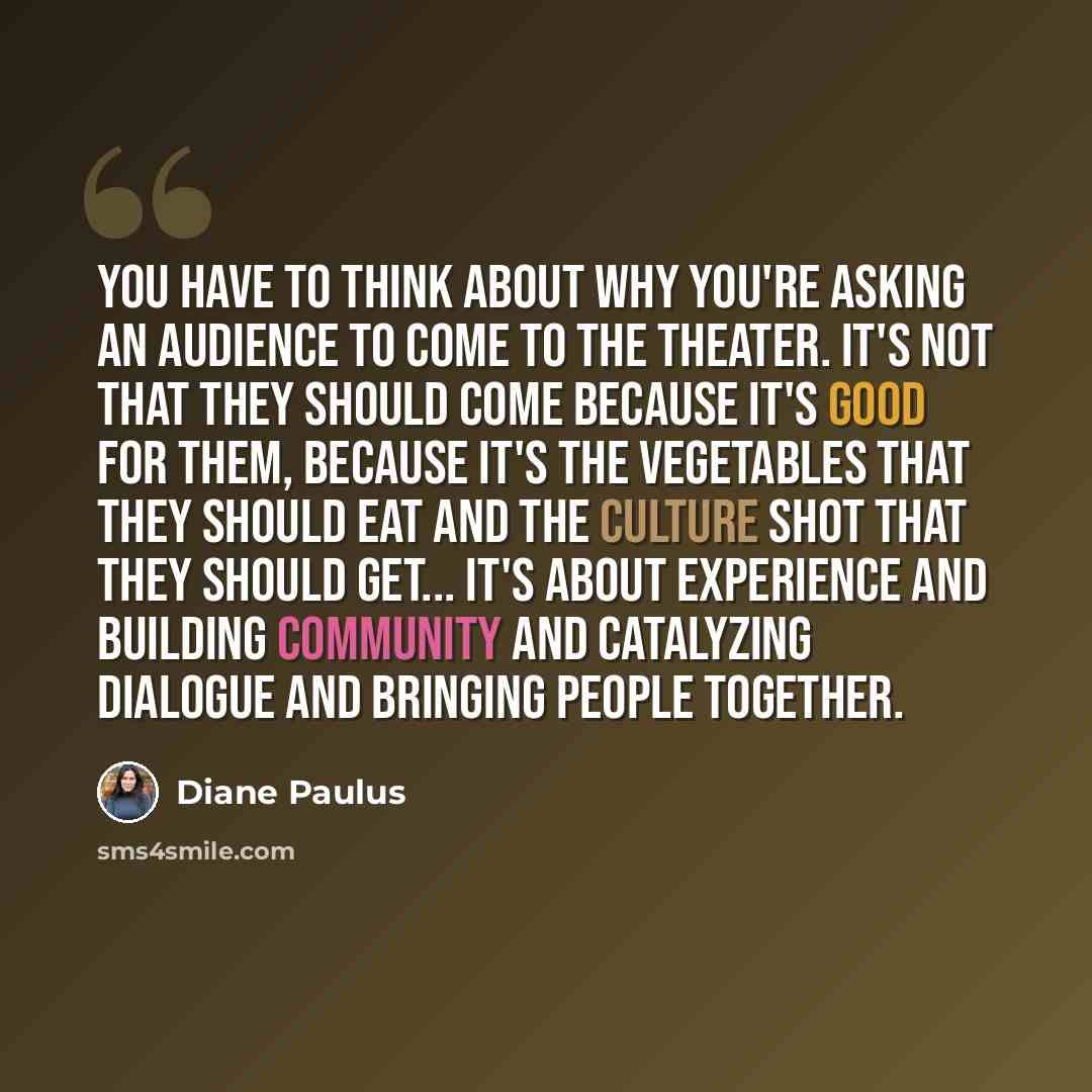 “You have to think about why you're asking an audience to come to the theater. It's not that they should come because it's good for them, because it's the vegetables that they should eat and the culture shot that they should get... It's about experience and building community and catalyzing…” quote by Diane Paulus