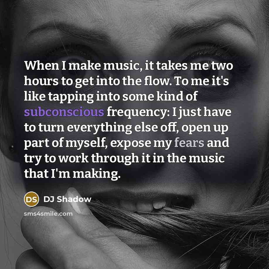 “When I make music, it takes me two hours to get into the flow. To me it's like tapping into some kind of subconscious frequency: I just have to turn everything else off, open up part of myself, expose my fears and try to work through it in the music that I'm making.” quote by DJ Shadow