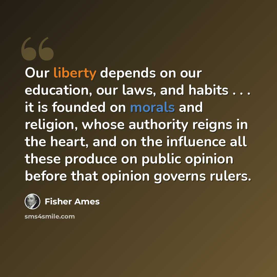 “Our liberty depends on our education, our laws, and habits . . . it is founded on morals and religion, whose authority reigns in the heart, and on the influence all these produce on public opinion before that opinion governs rulers.” quote by Fisher Ames