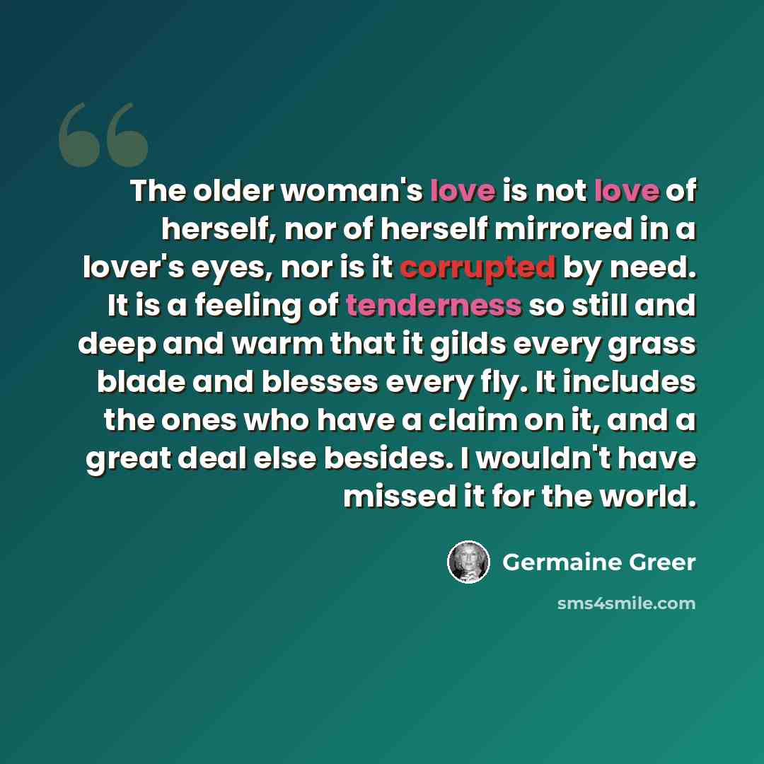 “The older woman's love is not love of herself, nor of herself mirrored in a lover's eyes, nor is it corrupted by need. It is a feeling of tenderness so still and deep and warm that it gilds every grass blade and blesses every fly. It includes the ones who have a claim on it, and a great deal else…” quote by Germaine Greer