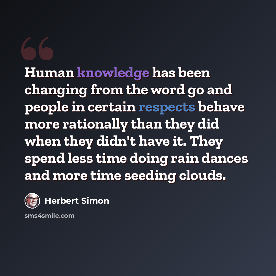 “Human knowledge has been changing from the word go and people in certain respects behave more rationally than they did when they didn't have it. They spend less time doing rain dances and more time seeding clouds.” quote by Herbert Simon