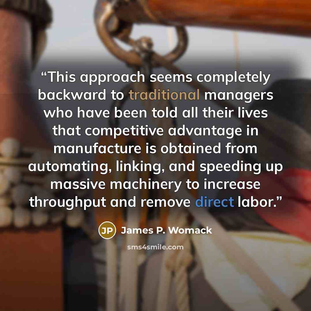 “This approach seems completely backward to traditional managers who have been told all their lives that competitive advantage in manufacture is obtained from automating, linking, and speeding up massive machinery to increase throughput and remove direct labor.” quote by James P. Womack