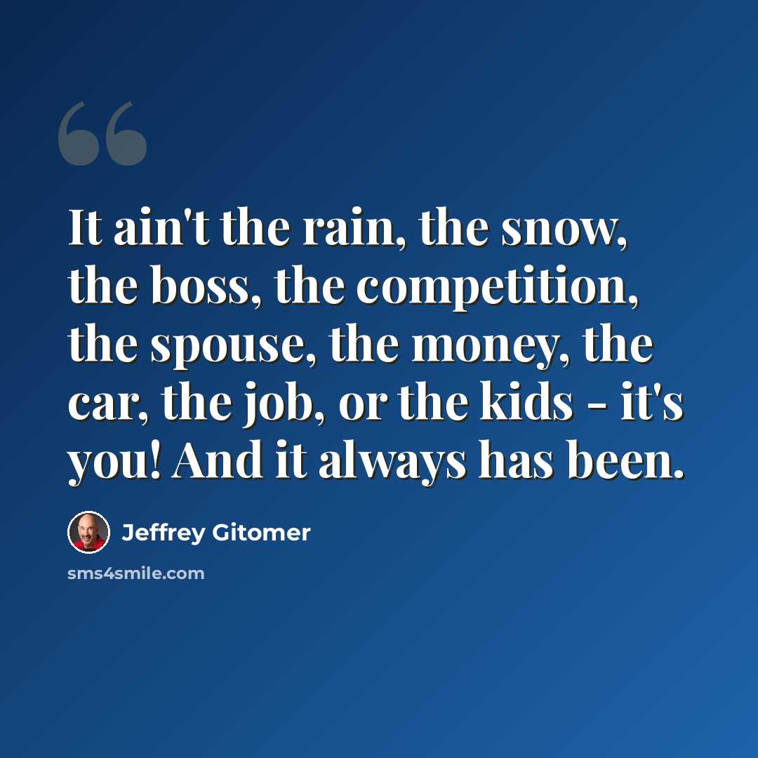 “It ain't the rain, the snow, the boss, the competition, the spouse, the money, the car, the job, or the kids - it's you! And it always has been.” quote by Jeffrey Gitomer