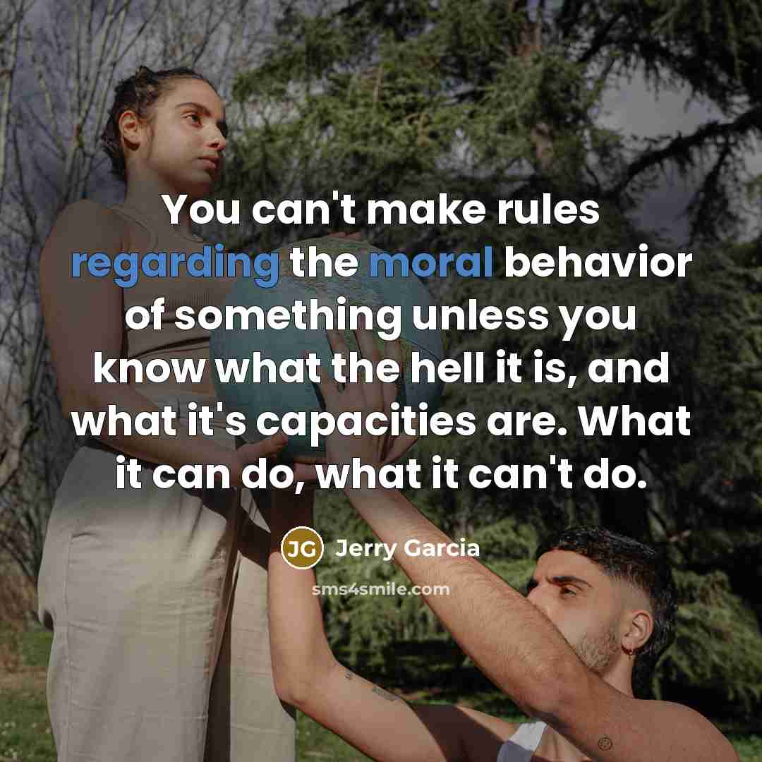 “You can't make rules regarding the moral behavior of something unless you know what the hell it is, and what it's capacities are. What it can do, what it can't do.” quote by Jerry Garcia