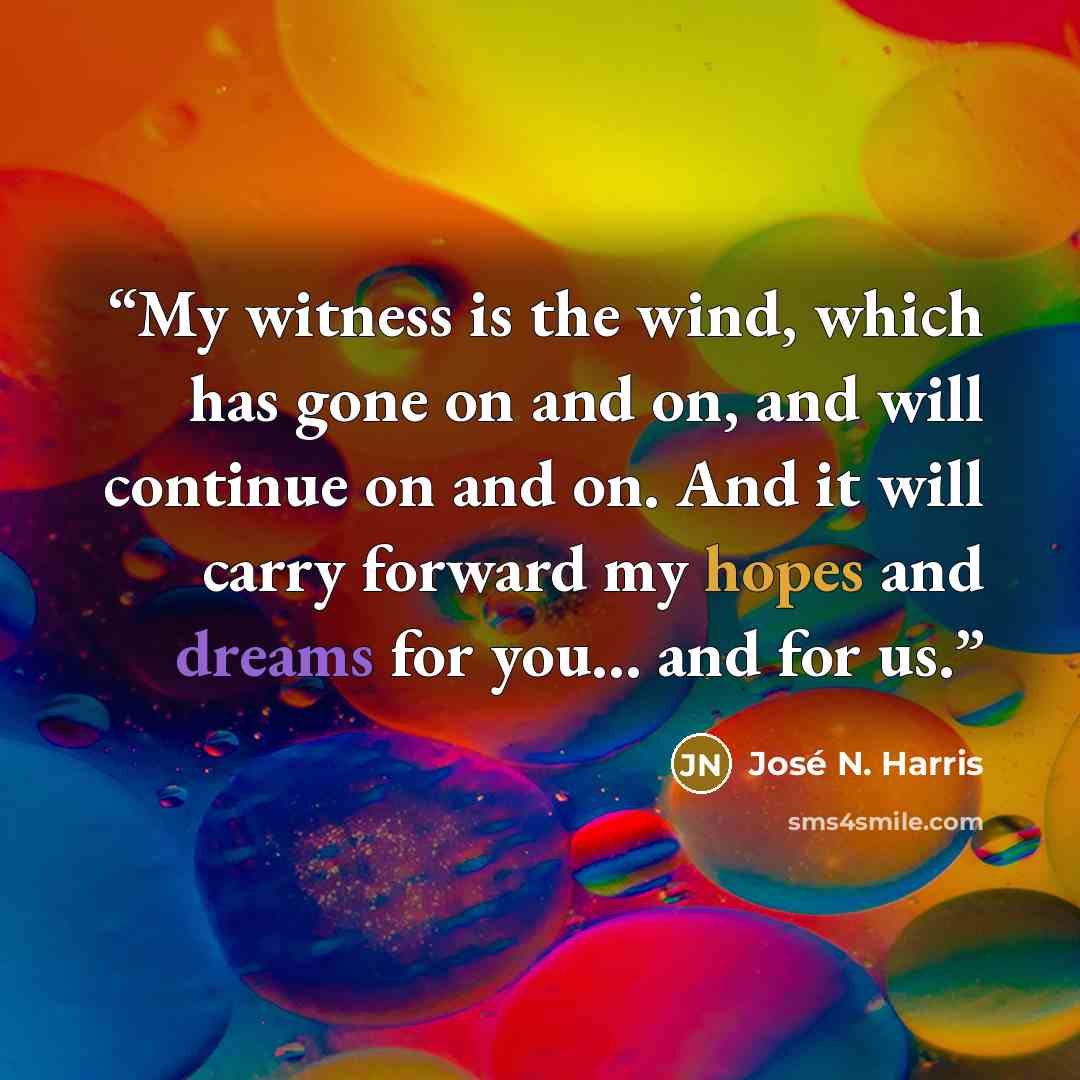 “My witness is the wind, which has gone on and on, and will continue on and on. And it will carry forward my hopes and dreams for you... and for us.” quote by José N. Harris