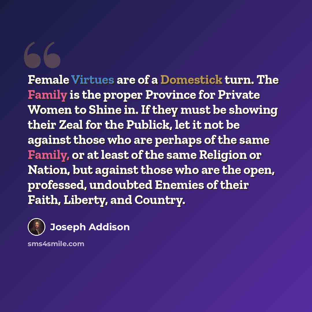 “Female Virtues are of a Domestick turn. The Family is the proper Province for Private Women to Shine in. If they must be showing their Zeal for the Publick, let it not be against those who are perhaps of the same Family, or at least of the same Religion or Nation, but against those who are the…” quote by Joseph Addison