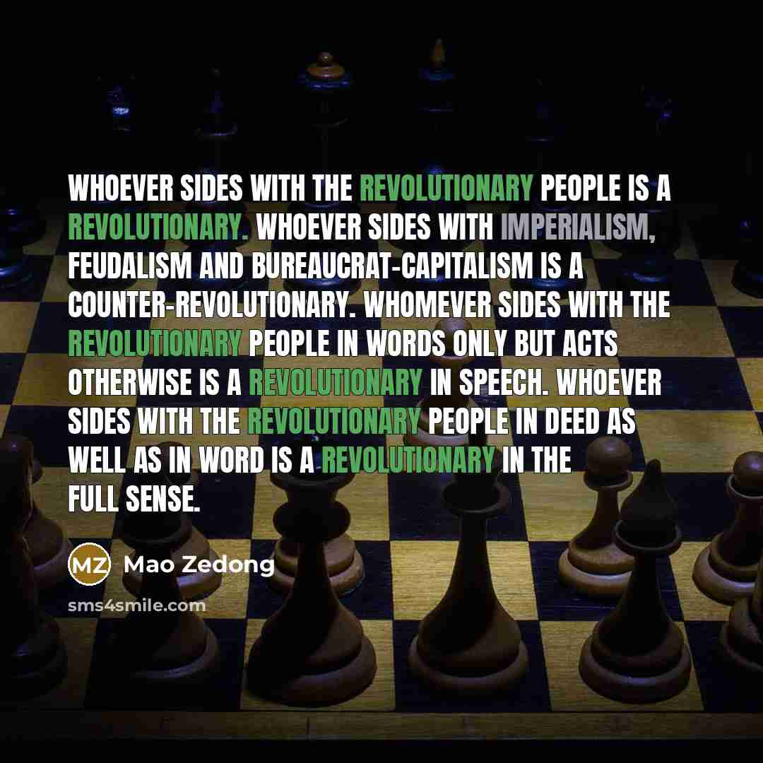 “Whoever sides with the revolutionary people is a revolutionary. Whoever sides with imperialism, feudalism and bureaucrat-capitalism is a counter-revolutionary. Whomever sides with the revolutionary people in words only but acts otherwise is a revolutionary in speech. Whoever sides with the…” quote by Mao Zedong