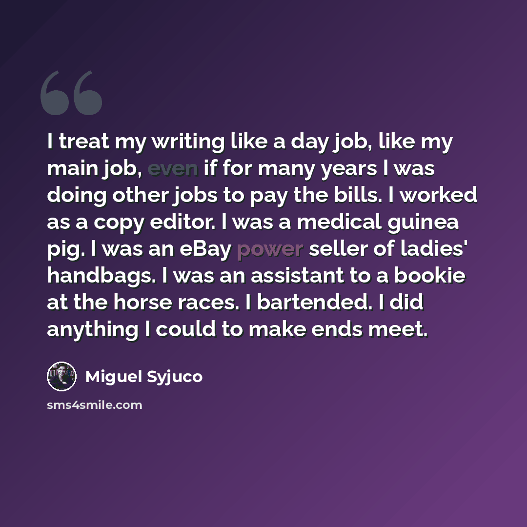 “I treat my writing like a day job, like my main job, even if for many years I was doing other jobs to pay the bills. I worked as a copy editor. I was a medical guinea pig. I was an eBay power seller of ladies' handbags. I was an assistant to a bookie at the horse races. I bartended. I did anything…” quote by Miguel Syjuco