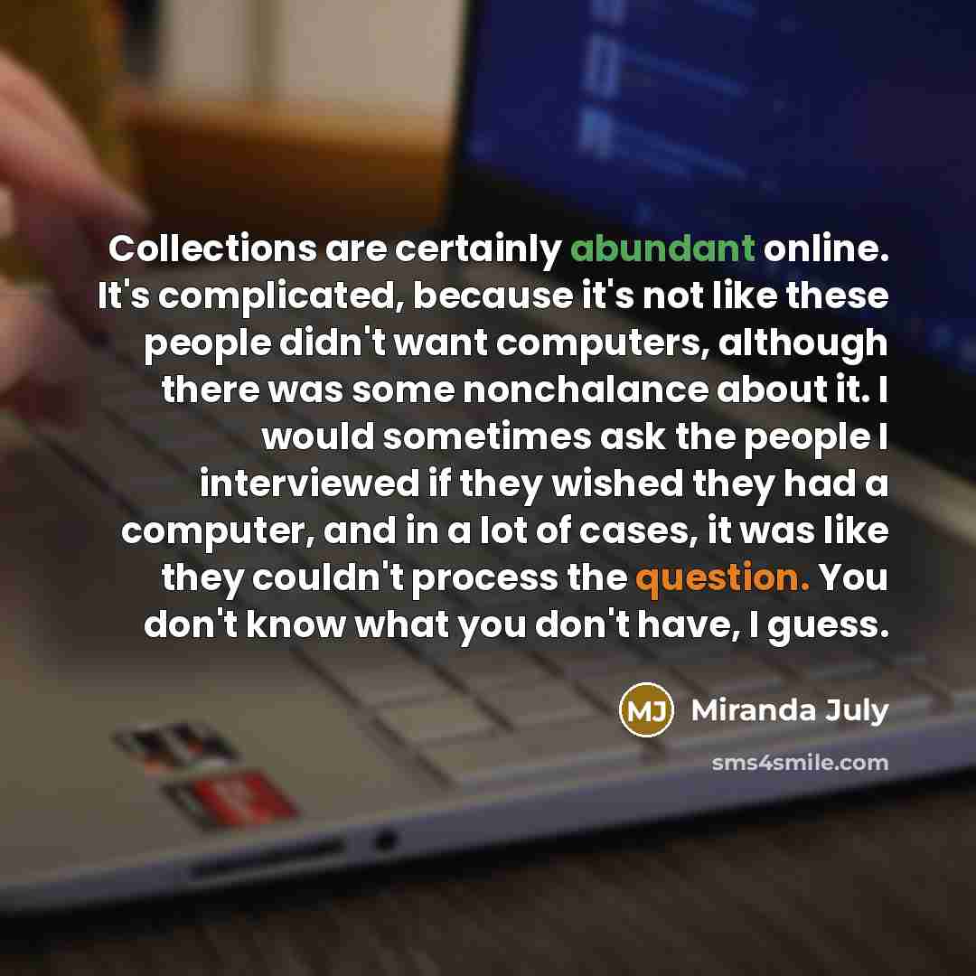 “Collections are certainly abundant online. It's complicated, because it's not like these people didn't want computers, although there was some nonchalance about it. I would sometimes ask the people I interviewed if they wished they had a computer, and in a lot of cases, it was like they couldn't…” quote by Miranda July