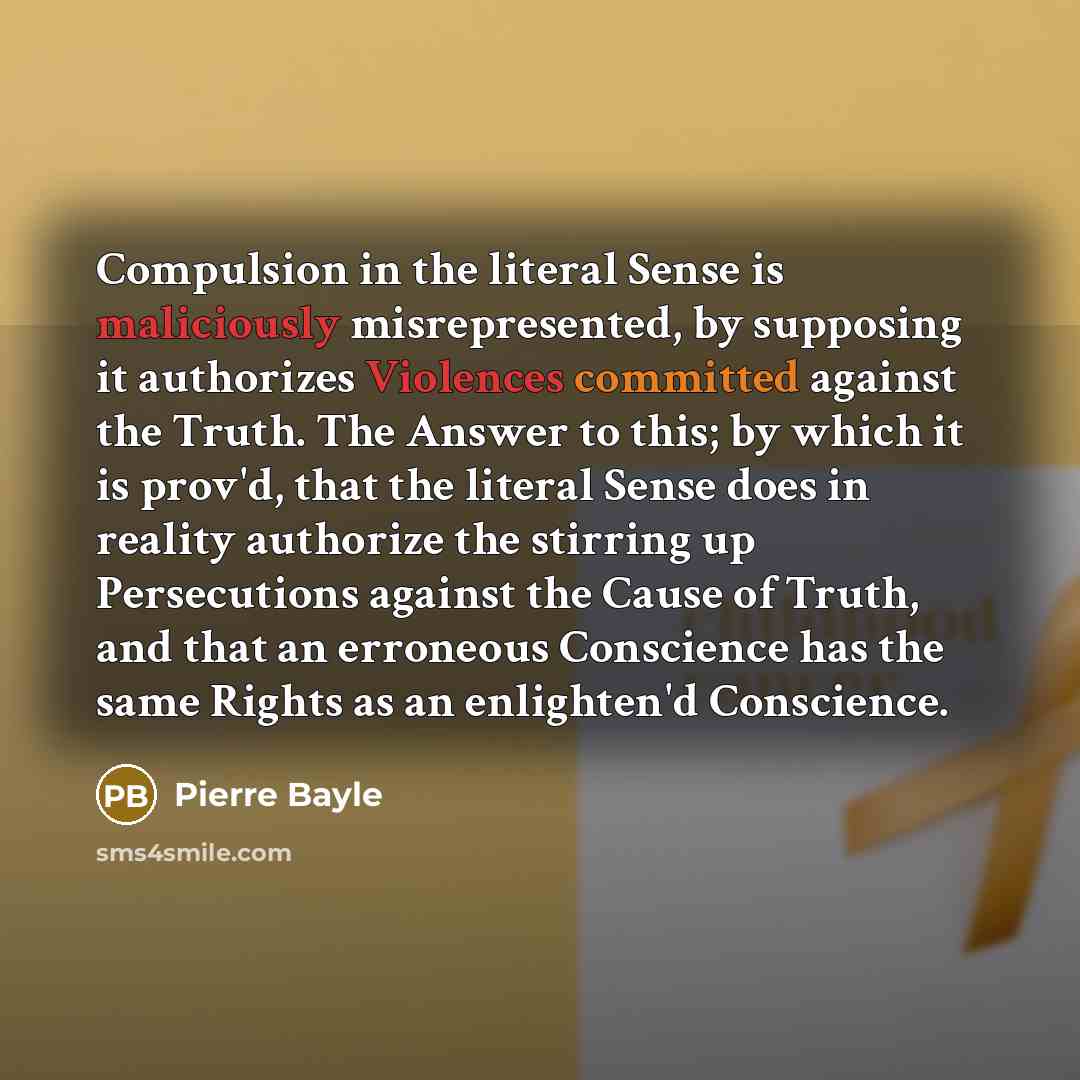 “Compulsion in the literal Sense is maliciously misrepresented, by supposing it authorizes Violences committed against the Truth. The Answer to this; by which it is prov'd, that the literal Sense does in reality authorize the stirring up Persecutions against the Cause of Truth, and that an…” quote by Pierre Bayle