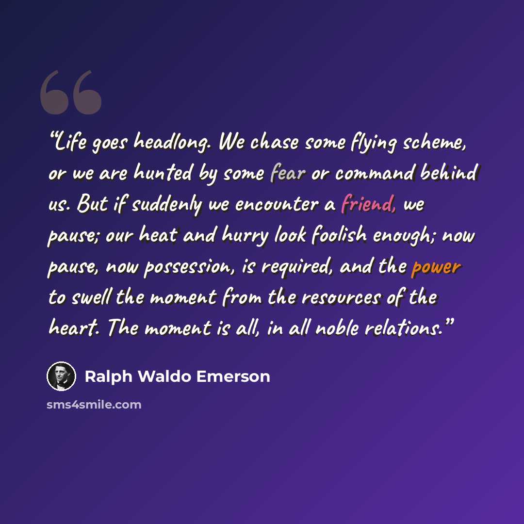 “Life goes headlong. We chase some flying scheme, or we are hunted by some fear or command behind us. But if suddenly we encounter a friend, we pause; our heat and hurry look foolish enough; now pause, now possession, is required, and the power to swell the moment from the resources of the heart…” quote by Ralph Waldo Emerson