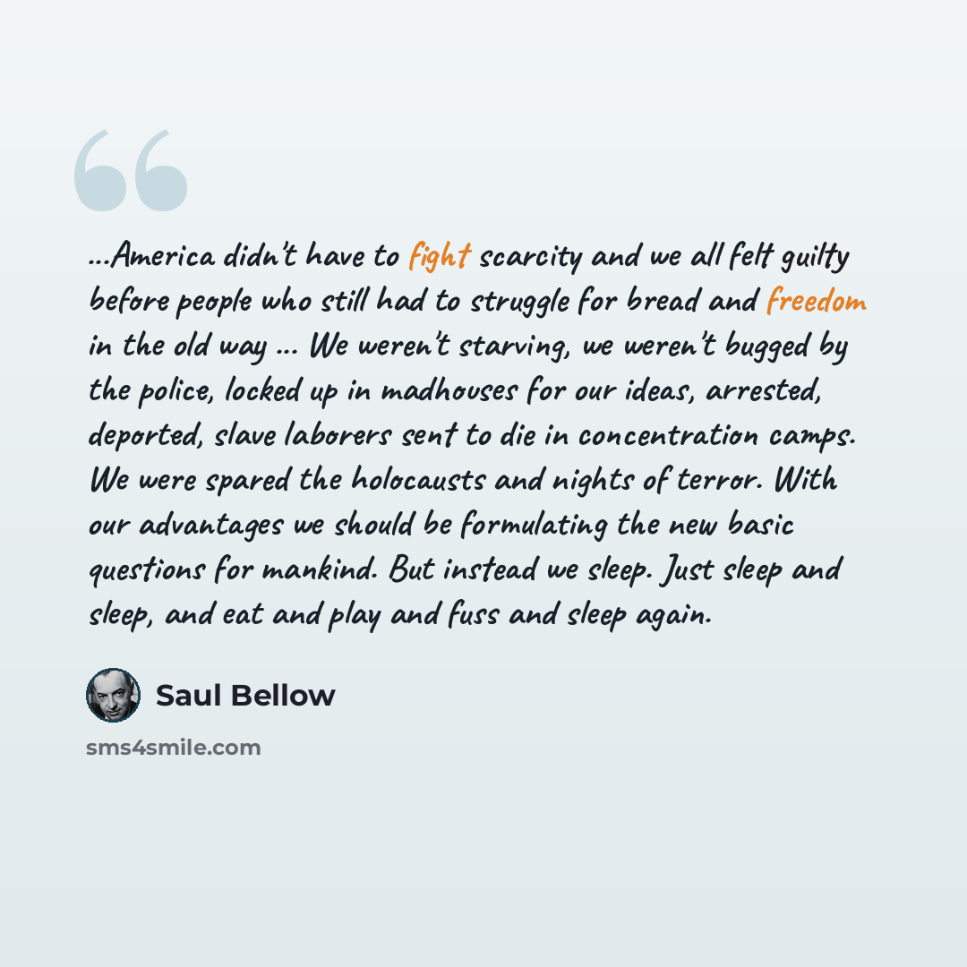 “...America didn't have to fight scarcity and we all felt guilty before people who still had to struggle for bread and freedom in the old way ... We weren't starving, we weren't bugged by the police, locked up in madhouses for our ideas, arrested, deported, slave laborers sent to die in…” quote by Saul Bellow
