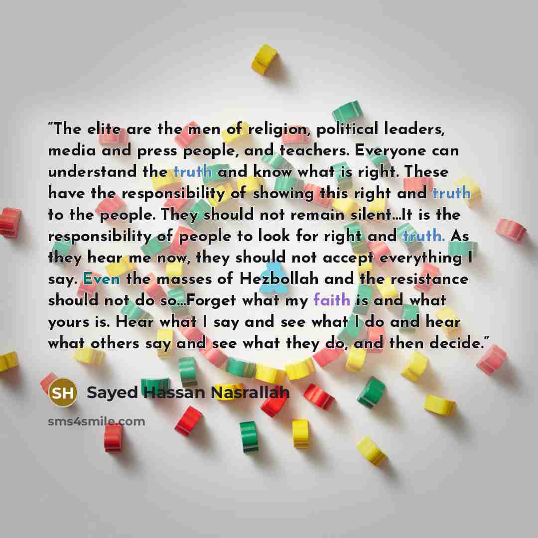“The elite are the men of religion, political leaders, media and press people, and teachers. Everyone can understand the truth and know what is right. These have the responsibility of showing this right and truth to the people. They should not remain silent…It is the responsibility of people to…” quote by Sayed Hassan Nasrallah