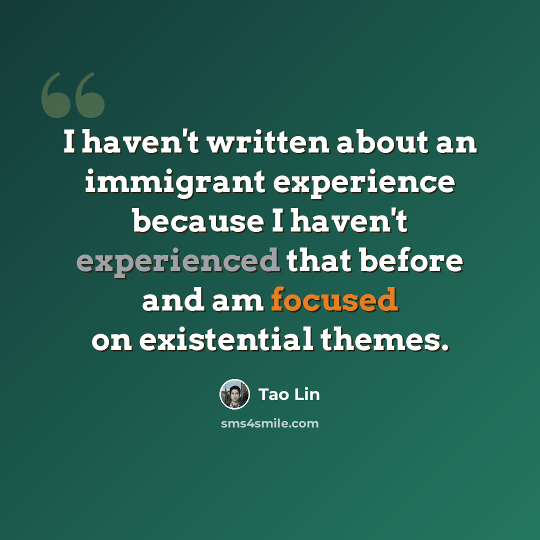 “I haven't written about an immigrant experience because I haven't experienced that before and am focused on existential themes.” quote by Tao Lin