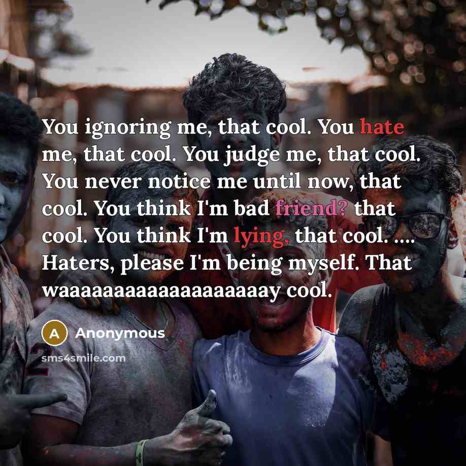 “You ignoring me, that cool. You hate me, that cool. You judge me, that cool. You never notice me until now, that cool. You think I'm bad friend? that cool. You think I'm lying, that cool. …. Haters, please I'm being myself. That waaaaaaaaaaaaaaaaaaay cool.” quote by Anonymous