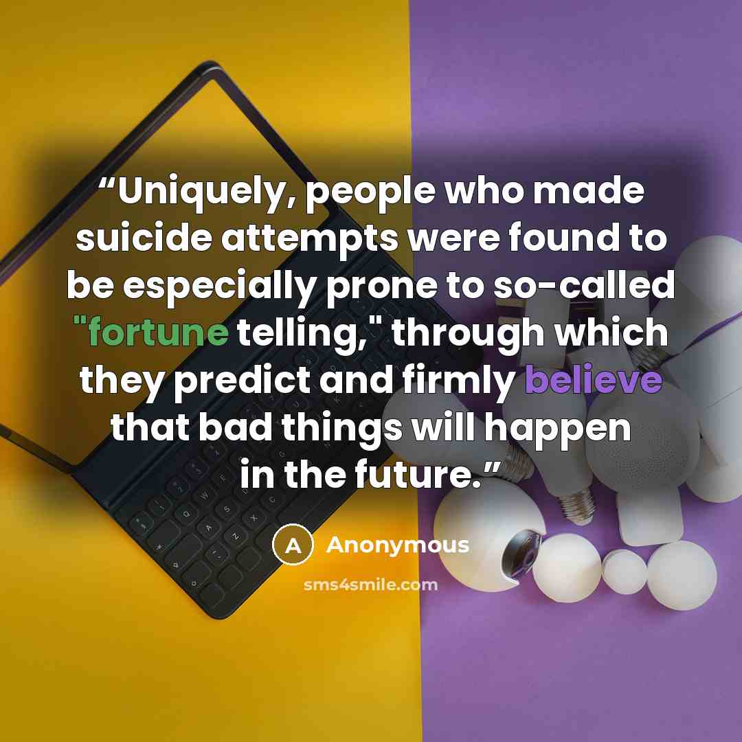“Uniquely, people who made suicide attempts were found to be especially prone to so-called "fortune telling," through which they predict and firmly believe that bad things will happen in the future.” quote by Anonymous