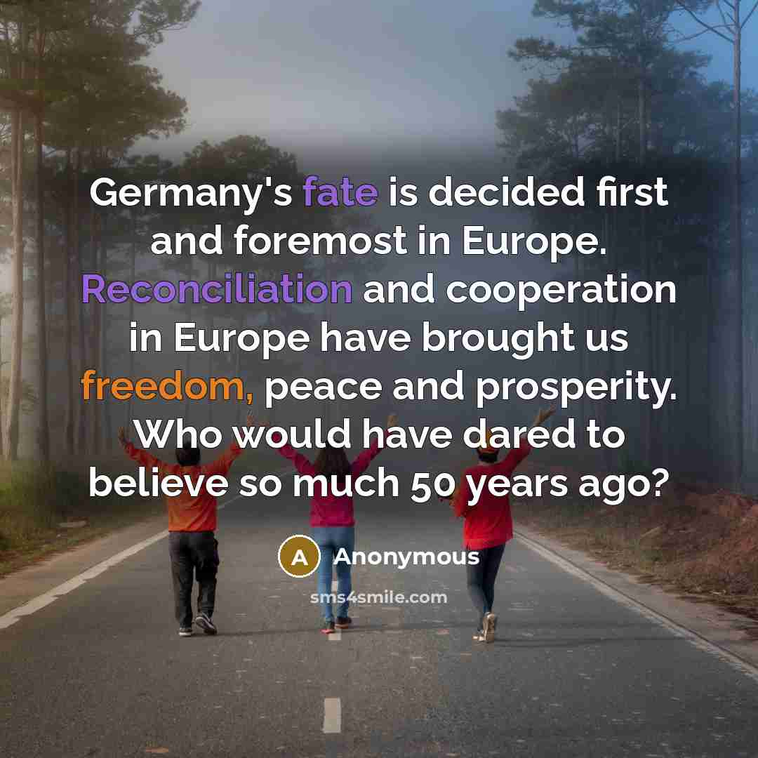 “Germany's fate is decided first and foremost in Europe. Reconciliation and cooperation in Europe have brought us freedom, peace and prosperity. Who would have dared to believe so much 50 years ago?” quote by Anonymous