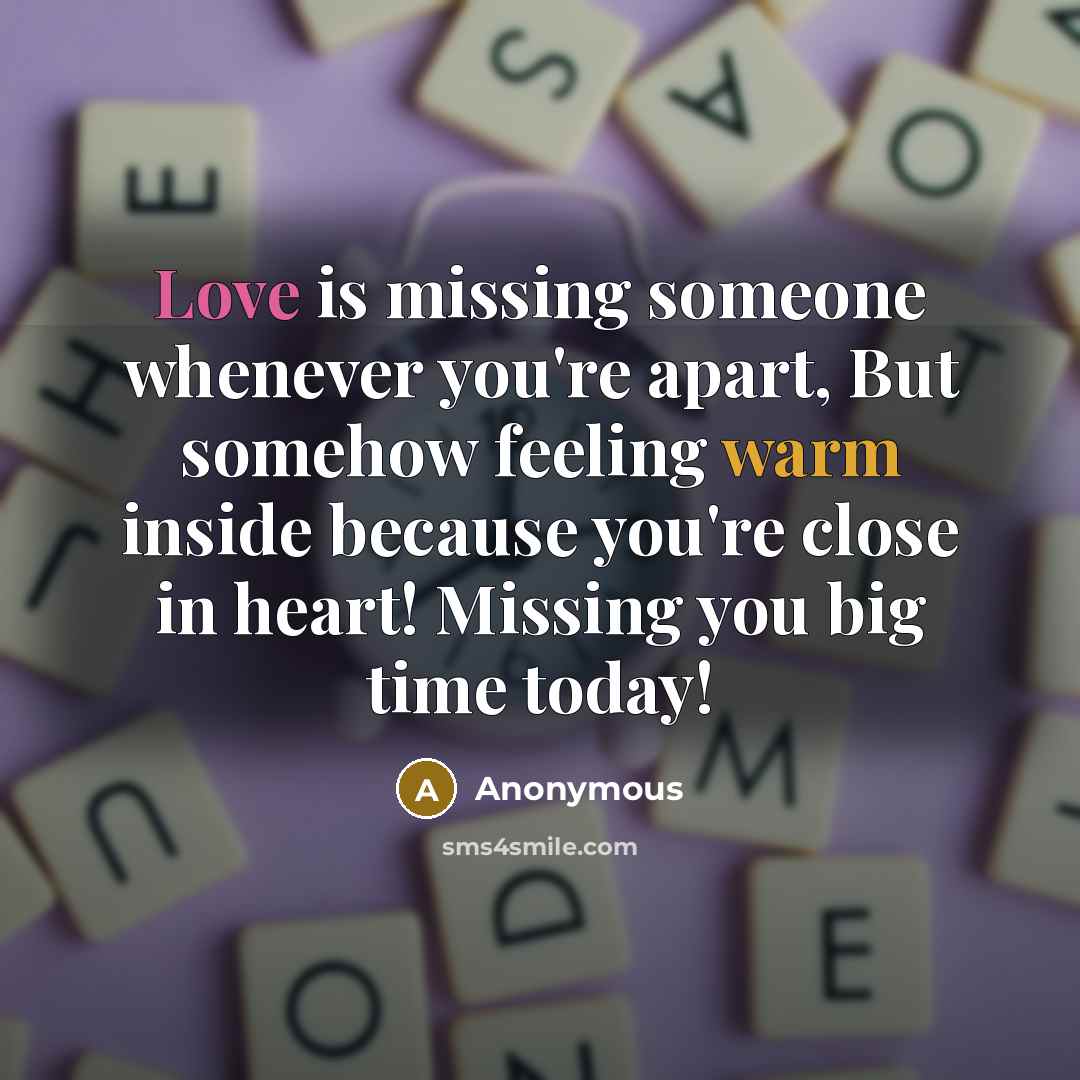 “Love is missing someone whenever you're apart, But somehow feeling warm inside because you're close in heart! Missing you big time today!” quote by Anonymous
