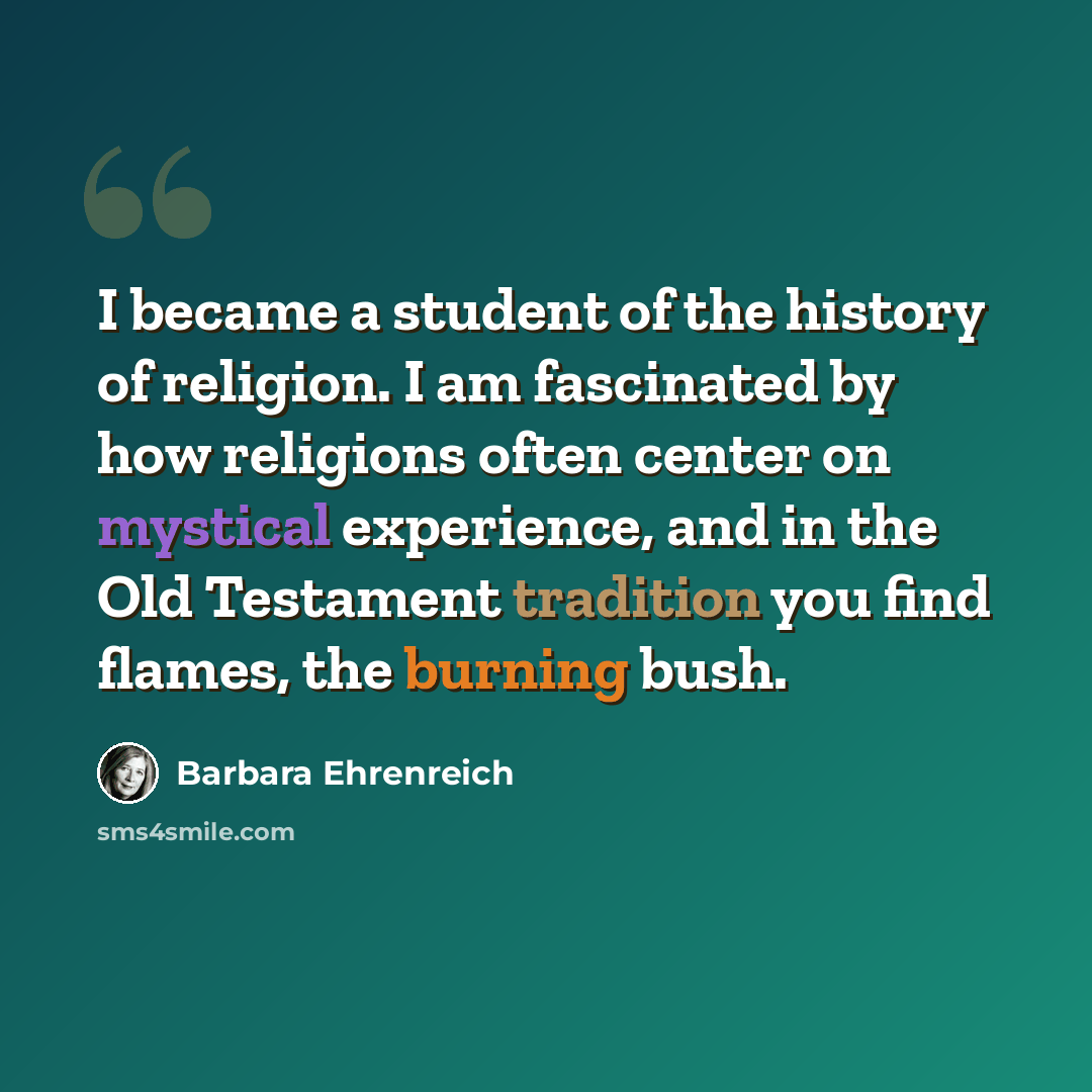 “I became a student of the history of religion. I am fascinated by how religions often center on mystical experience, and in the Old Testament tradition you find flames, the burning bush.” quote by Barbara Ehrenreich