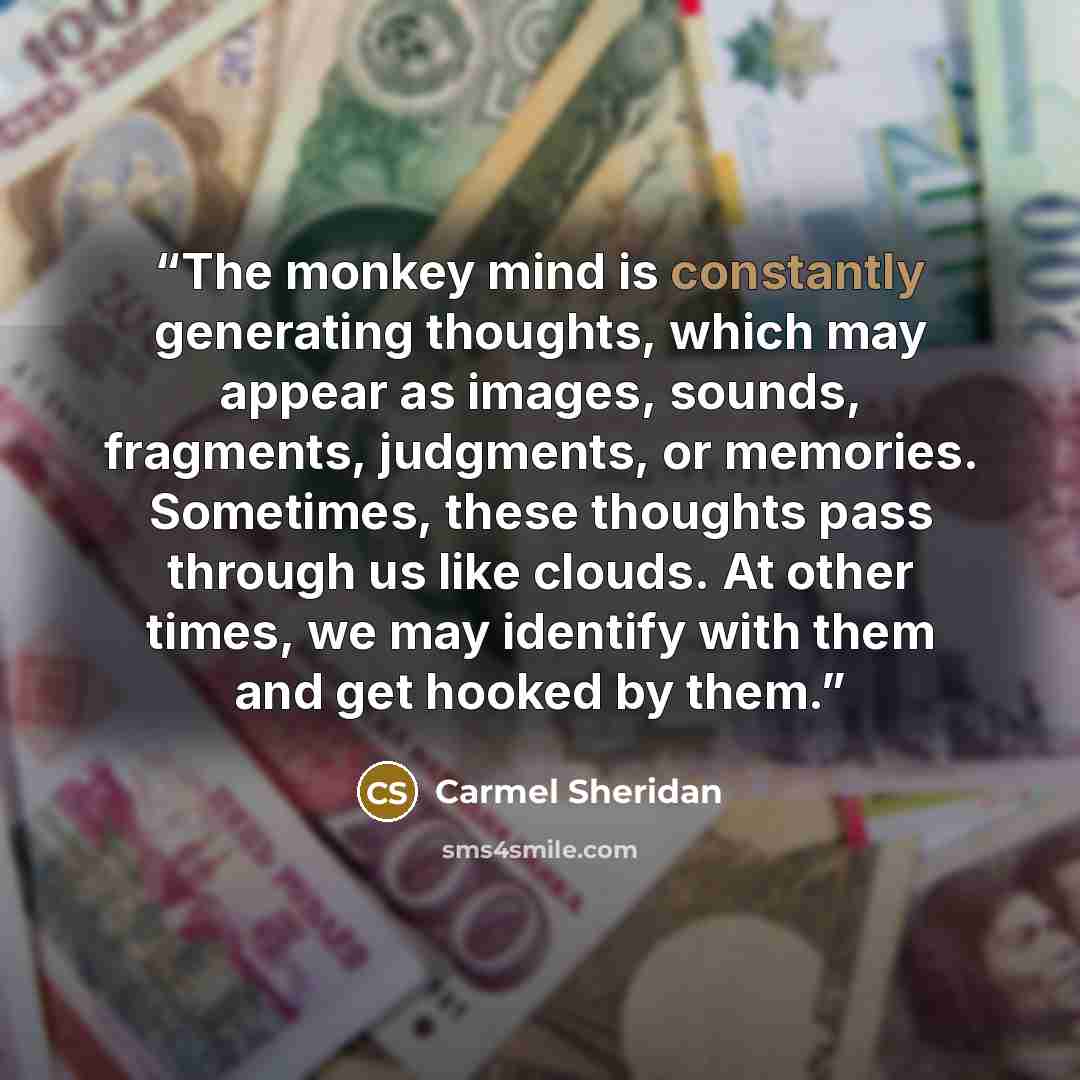 “The monkey mind is constantly generating thoughts, which may appear as images, sounds, fragments, judgments, or memories. Sometimes, these thoughts pass through us like clouds. At other times, we may identify with them and get hooked by them.” quote by Carmel Sheridan