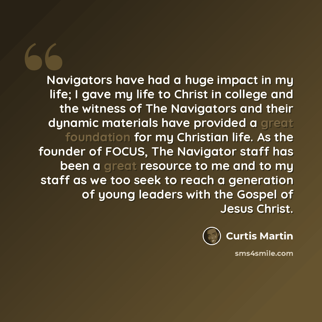 “Navigators have had a huge impact in my life; I gave my life to Christ in college and the witness of The Navigators and their dynamic materials have provided a great foundation for my Christian life. As the founder of FOCUS, The Navigator staff has been a great resource to me and to my staff as we…” quote by Curtis Martin