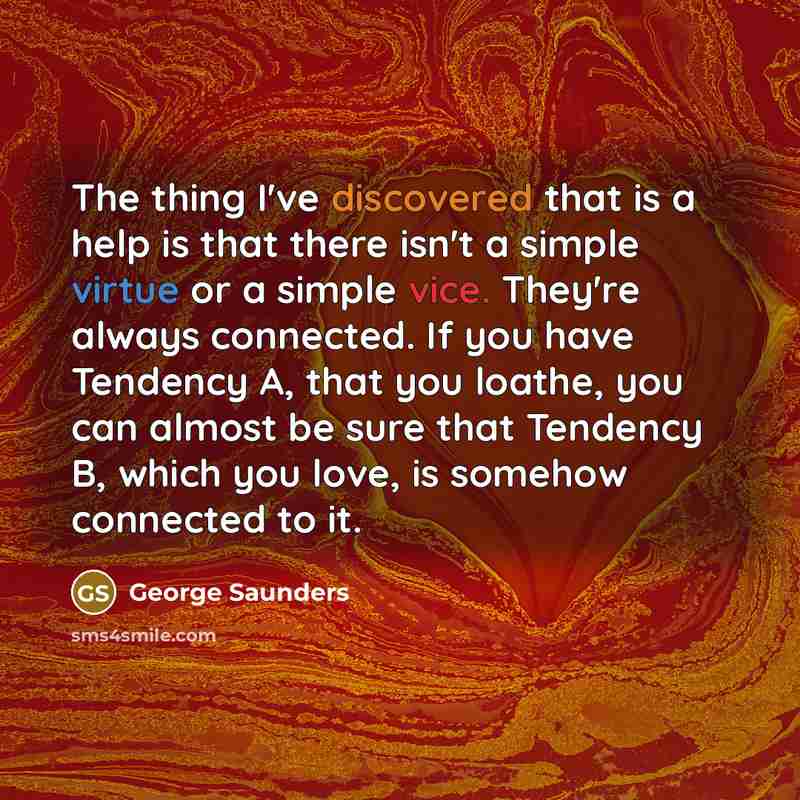 “The thing I've discovered that is a help is that there isn't a simple virtue or a simple vice. They're always connected. If you have Tendency A, that you loathe, you can almost be sure that Tendency B, which you love, is somehow connected to it.” quote by George Saunders