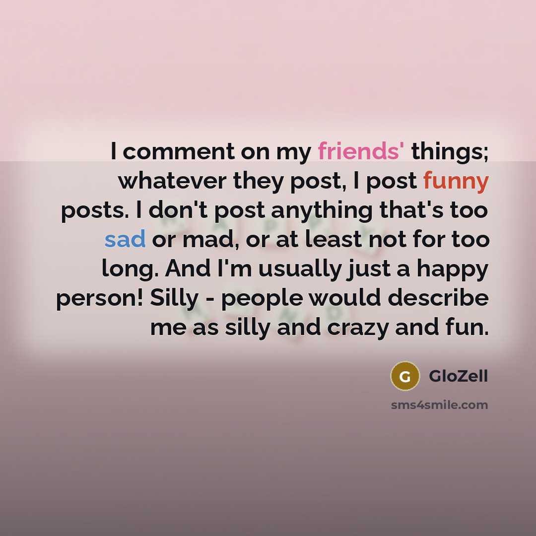 “I comment on my friends' things; whatever they post, I post funny posts. I don't post anything that's too sad or mad, or at least not for too long. And I'm usually just a happy person! Silly - people would describe me as silly and crazy and fun.” quote by GloZell