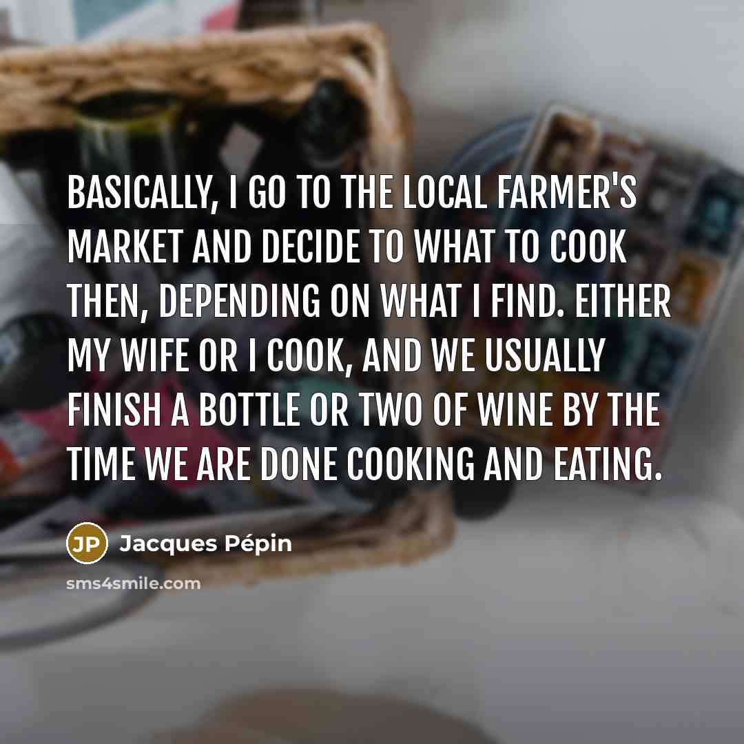 “Basically, I go to the local farmer's market and decide to what to cook then, depending on what I find. Either my wife or I cook, and we usually finish a bottle or two of wine by the time we are done cooking and eating.” quote by Jacques Pepin