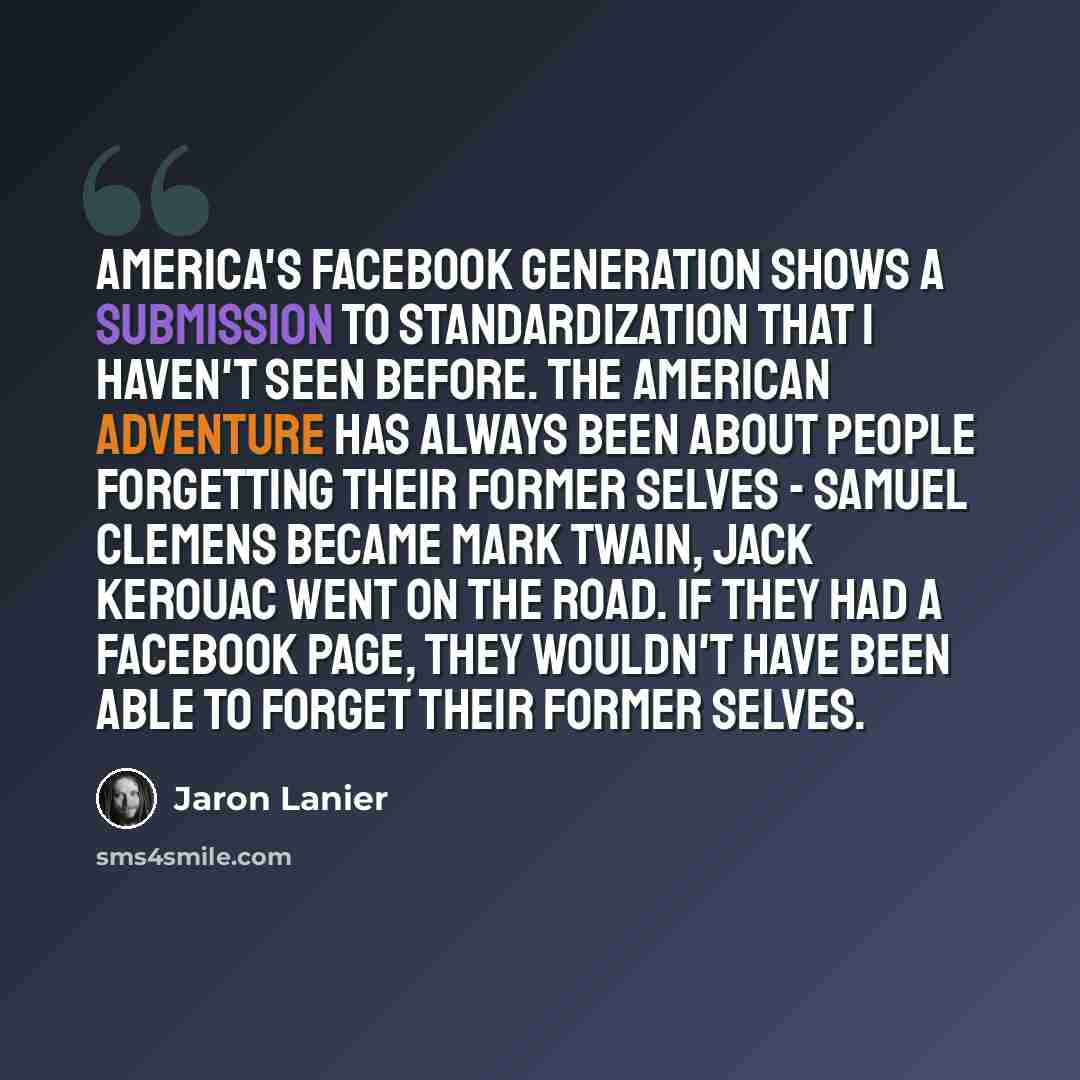 “America's Facebook generation shows a submission to standardization that I haven't seen before. The American adventure has always been about people forgetting their former selves - Samuel Clemens became Mark Twain, Jack Kerouac went on the road. If they had a Facebook page, they wouldn't have been…” quote by Jaron Lanier