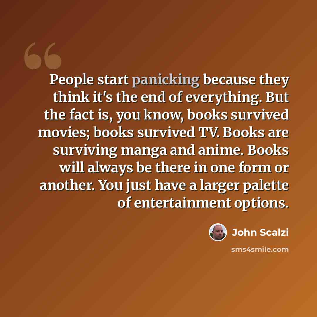 “People start panicking because they think it's the end of everything. But the fact is, you know, books survived movies; books survived TV. Books are surviving manga and anime. Books will always be there in one form or another. You just have a larger palette of entertainment options.” quote by John Scalzi
